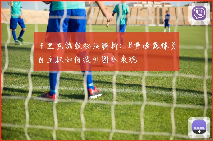 卡里克执教秘诀解析:B费透露球员自主权如何提升团队表现