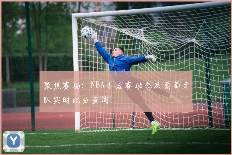 聚焦赛场:NBA季后赛动态及葡萄牙队实时比分查询