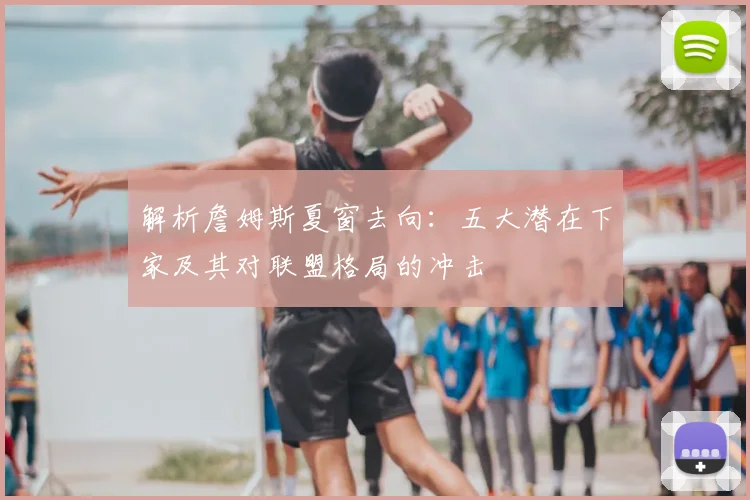 解析詹姆斯夏窗去向:五大潜在下家及其对联盟格局的冲击