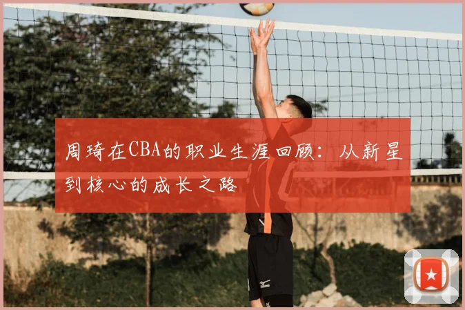 周琦在CBA的职业生涯回顾：从新星到核心的成长之路