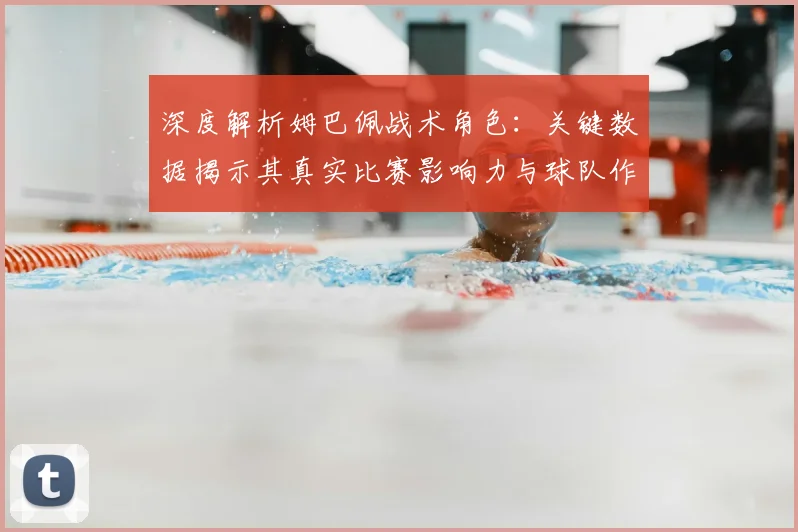 深度解析姆巴佩战术角色：关键数据揭示其真实比赛影响力与球队作用