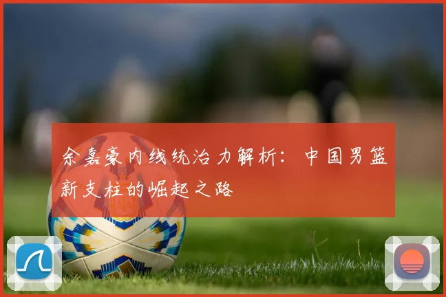余嘉豪内线统治力解析:中国男篮新支柱的崛起之路