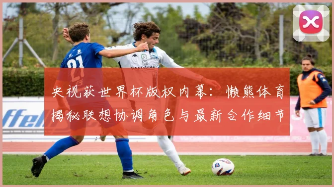 央视获世界杯版权内幕:懒熊体育揭秘联想协调角色与最新合作细节
