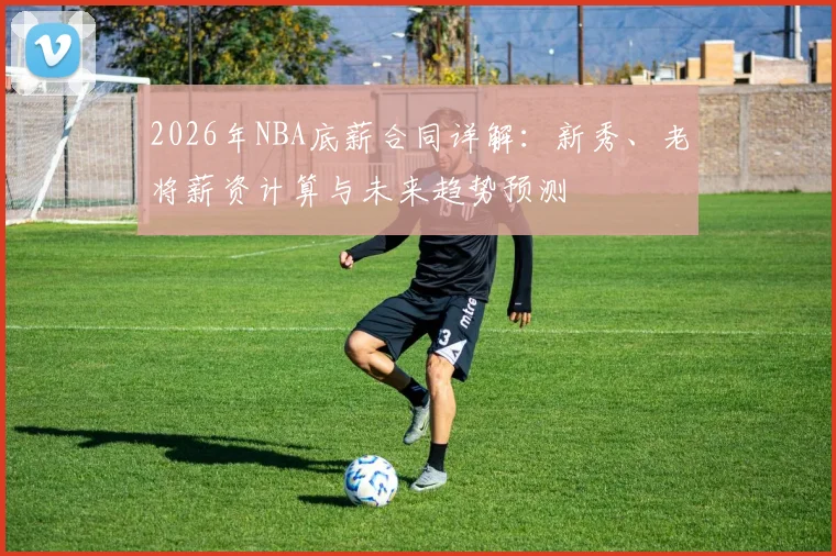 2026年NBA底薪合同详解:新秀、老将薪资计算与未来趋势预测