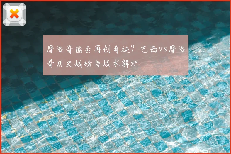 摩洛哥能否再创奇迹？巴西vs摩洛哥历史战绩与战术解析
