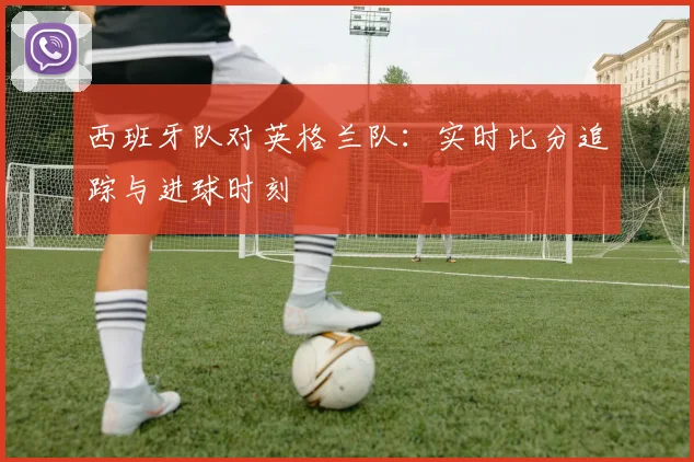 西班牙队对英格兰队:实时比分追踪与进球时刻