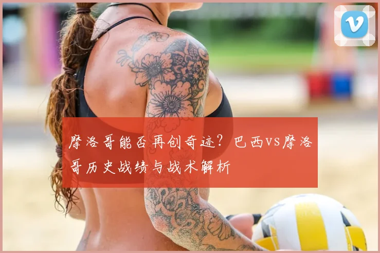 摩洛哥能否再创奇迹？巴西vs摩洛哥历史战绩与战术解析