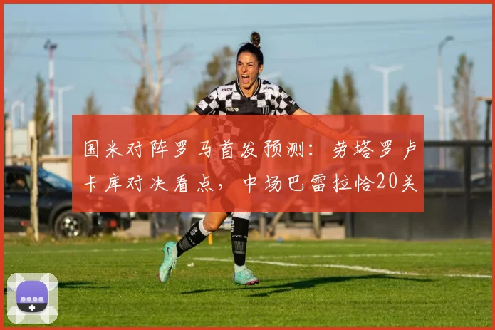 国米对阵罗马首发预测:劳塔罗卢卡库对决看点,中场巴雷拉恰20关键作用解析
