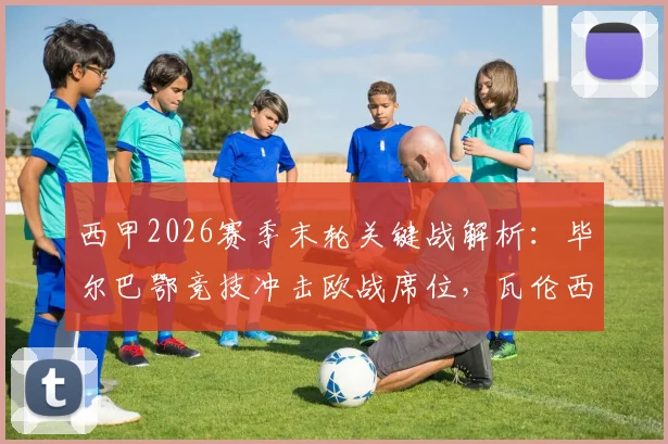 西甲2026赛季末轮关键战解析:毕尔巴鄂竞技冲击欧战席位,瓦伦西亚保级压力巨大,附双方交锋历史与前景展望