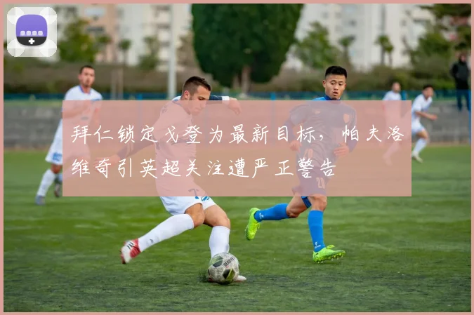 拜仁锁定戈登为最新目标，帕夫洛维奇引英超关注遭严正警告