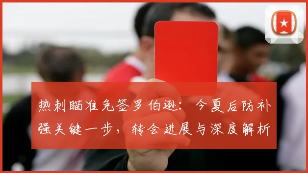 热刺瞄准免签罗伯逊:今夏后防补强关键一步,转会进展与深度解析