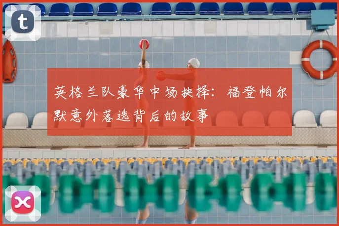 英格兰队豪华中场抉择:福登帕尔默意外落选背后的故事
