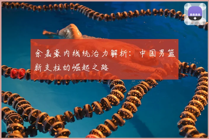 余嘉豪内线统治力解析:中国男篮新支柱的崛起之路