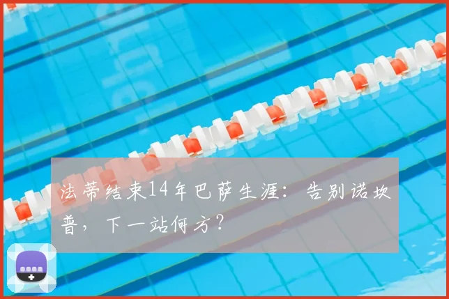 法蒂结束14年巴萨生涯:告别诺坎普,下一站何方?