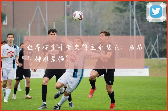 世界杯金手套奖得主全盘点：历届门神谁最强？