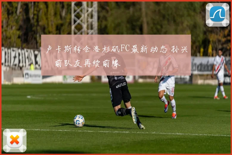 卢卡斯转会洛杉矶FC最新动态 孙兴慜前队友再续前缘