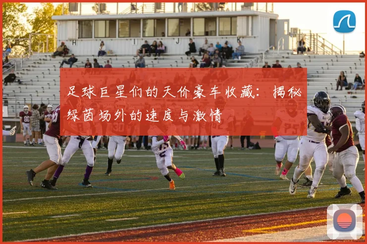 足球巨星们的天价豪车收藏：揭秘绿茵场外的速度与激情