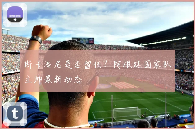 斯卡洛尼是否留任?阿根廷国家队主帅最新动态