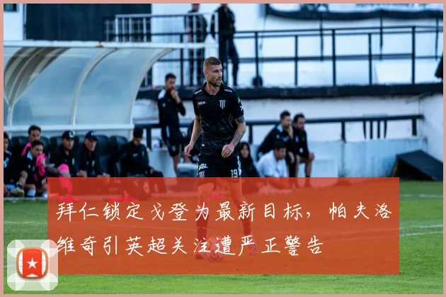 拜仁锁定戈登为最新目标，帕夫洛维奇引英超关注遭严正警告