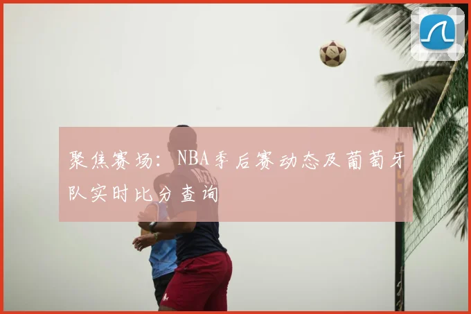 聚焦赛场:NBA季后赛动态及葡萄牙队实时比分查询