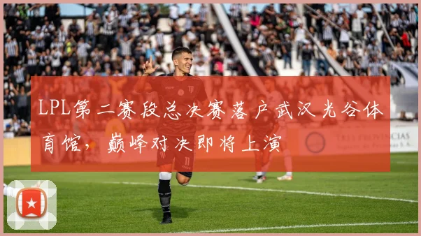 LPL第二赛段总决赛落户武汉光谷体育馆，巅峰对决即将上演
