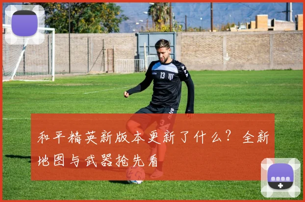 和平精英新版本更新了什么？全新地图与武器抢先看