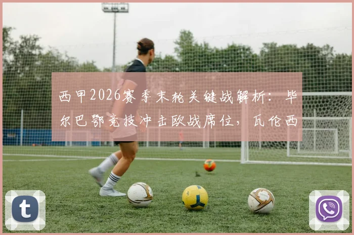 西甲2026赛季末轮关键战解析:毕尔巴鄂竞技冲击欧战席位,瓦伦西亚保级压力巨大,附双方交锋历史与前景展望