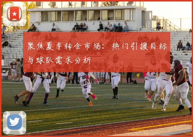 聚焦夏季转会市场:热门引援目标与球队需求分析