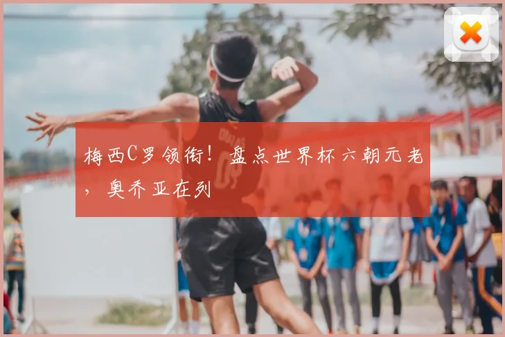 梅西C罗领衔!盘点世界杯六朝元老,奥乔亚在列