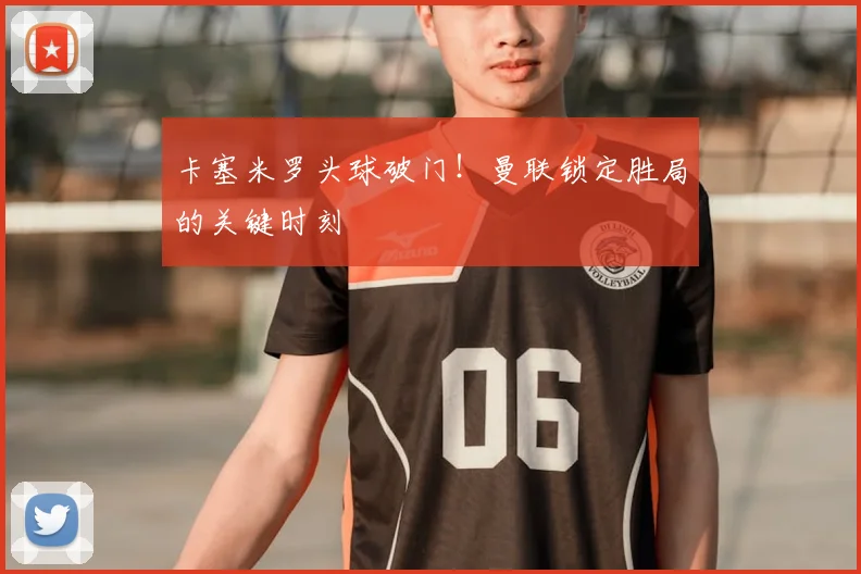 卡塞米罗头球破门！曼联锁定胜局的关键时刻